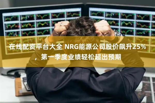 在线配资平台大全 NRG能源公司股价飙升25%，第一季度业绩轻松超出预期