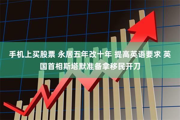 手机上买股票 永居五年改十年 提高英语要求 英国首相斯塔默准备拿移民开刀