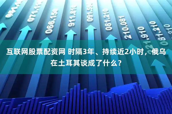 互联网股票配资网 时隔3年、持续近2小时，俄乌在土耳其谈成了什么？