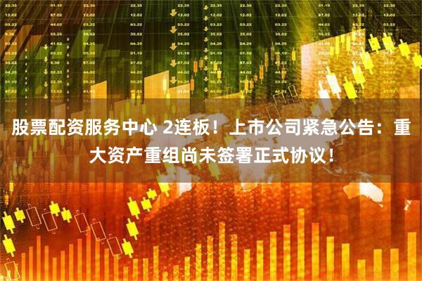 股票配资服务中心 2连板！上市公司紧急公告：重大资产重组尚未签署正式协议！
