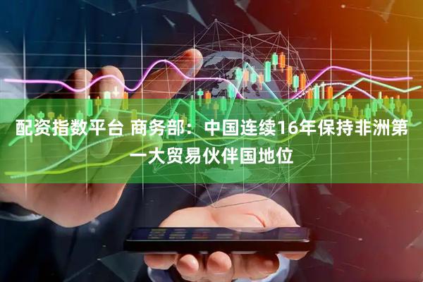 配资指数平台 商务部：中国连续16年保持非洲第一大贸易伙伴国地位
