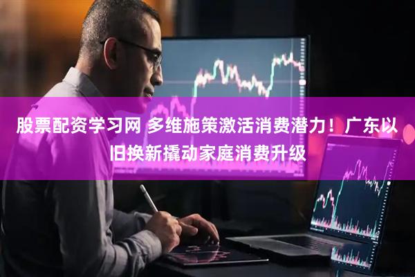 股票配资学习网 多维施策激活消费潜力！广东以旧换新撬动家庭消费升级