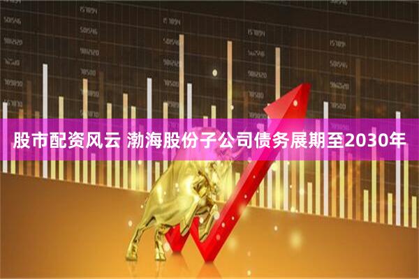 股市配资风云 渤海股份子公司债务展期至2030年