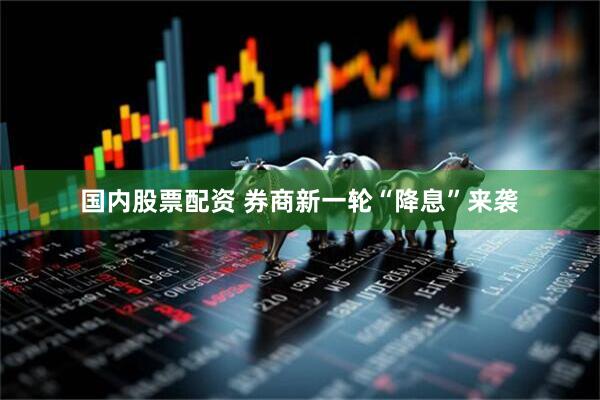 国内股票配资 券商新一轮“降息”来袭