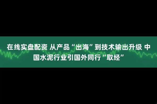 在线实盘配资 从产品“出海”到技术输出升级 中国水泥行业引国外同行“取经”