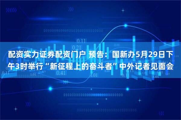 配资实力证券配资门户 预告：国新办5月29日下午3时举行“新征程上的奋斗者”中外记者见面会