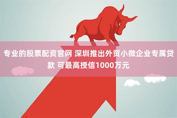 专业的股票配资官网 深圳推出外贸小微企业专属贷款 可最高授信1000万元
