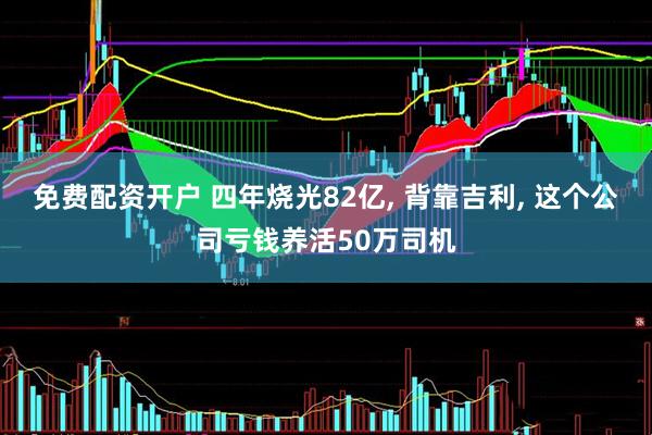 免费配资开户 四年烧光82亿, 背靠吉利, 这个公司亏钱养活50万司机