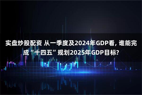 实盘炒股配资 从一季度及2024年GDP看, 谁能完成“十四五”规划2025年GDP目标?