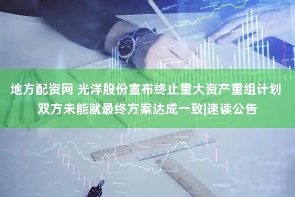 地方配资网 光洋股份宣布终止重大资产重组计划 双方未能就最终方案达成一致|速读公告
