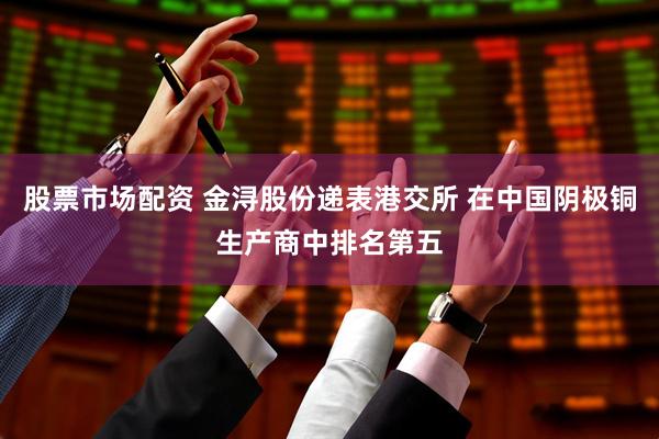 股票市场配资 金浔股份递表港交所 在中国阴极铜生产商中排名第五
