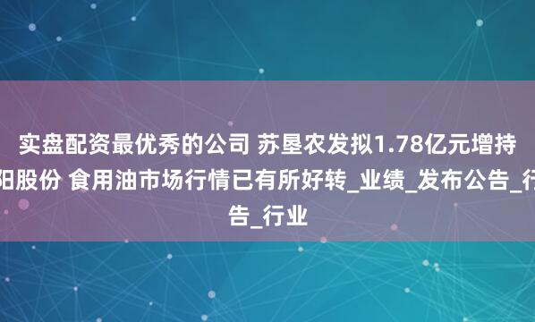 实盘配资最优秀的公司 苏垦农发拟1.78亿元增持太阳股份 食用油市场行情已有所好转_业绩_发布公告_行业
