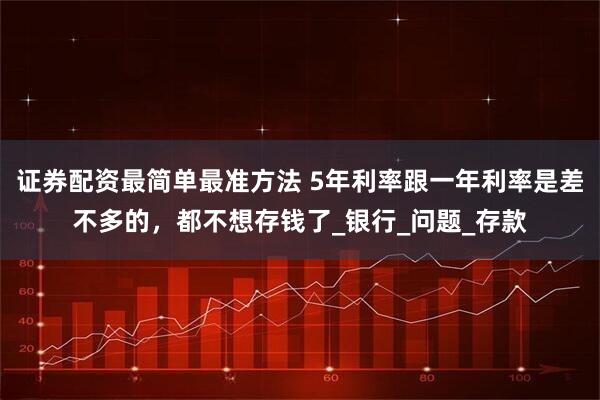 证券配资最简单最准方法 5年利率跟一年利率是差不多的，都不想存钱了_银行_问题_存款