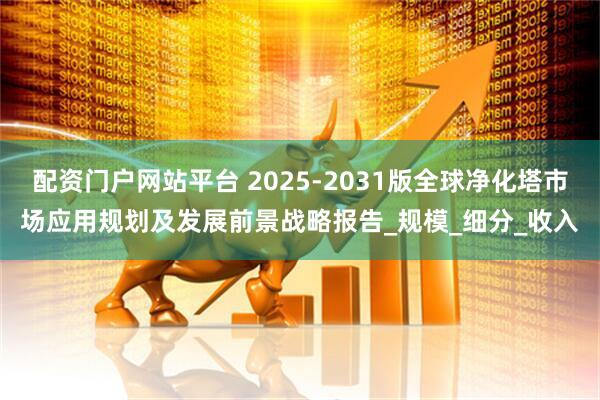 配资门户网站平台 2025-2031版全球净化塔市场应用规划及发展前景战略报告_规模_细分_收入