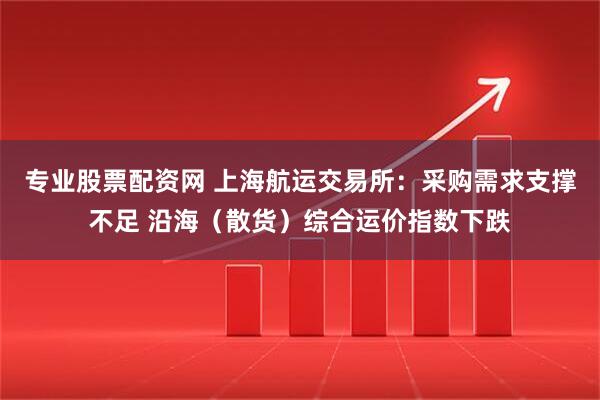 专业股票配资网 上海航运交易所：采购需求支撑不足 沿海（散货）综合运价指数下跌