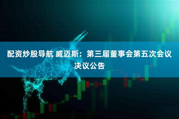 配资炒股导航 威迈斯：第三届董事会第五次会议决议公告