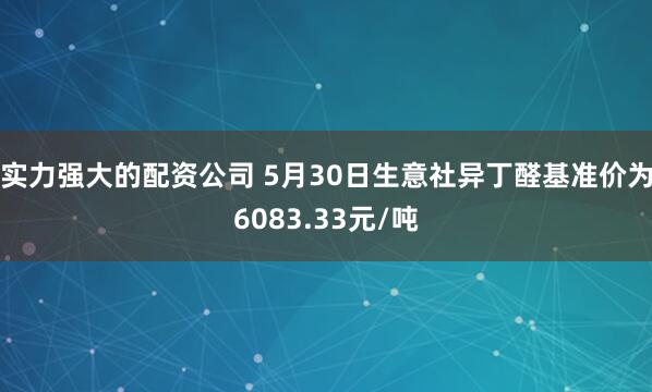 实力强大的配资公司 5月30日生意社异丁醛基准价为6083.33元/吨