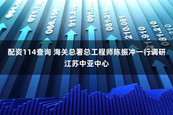 配资114查询 海关总署总工程师陈振冲一行调研江苏中亚中心
