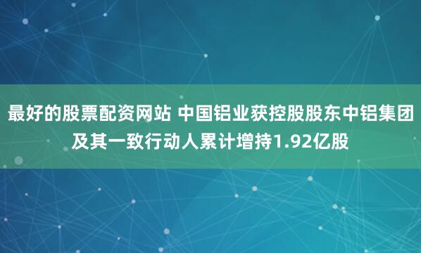 最好的股票配资网站 中国铝业获控股股东中铝集团及其一致行动人累计增持1.92亿股