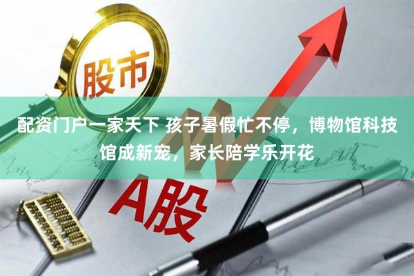 配资门户一家天下 孩子暑假忙不停，博物馆科技馆成新宠，家长陪学乐开花