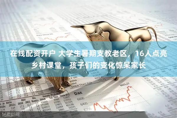 在线配资开户 大学生暑期支教老区，16人点亮乡村课堂，孩子们的变化惊呆家长