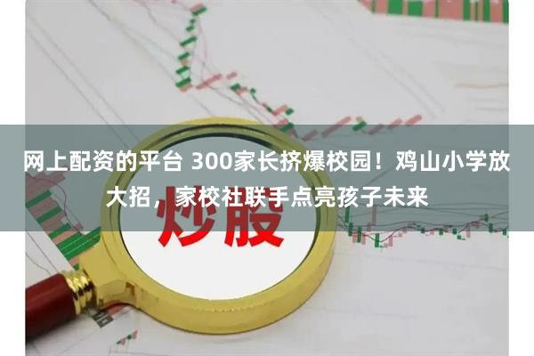 网上配资的平台 300家长挤爆校园！鸡山小学放大招，家校社联手点亮孩子未来