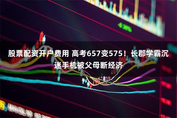 股票配资开户费用 高考657变575！长郡学霸沉迷手机被父母断经济