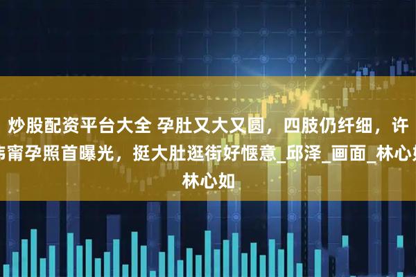 炒股配资平台大全 孕肚又大又圆，四肢仍纤细，许玮甯孕照首曝光，挺大肚逛街好惬意_邱泽_画面_林心如