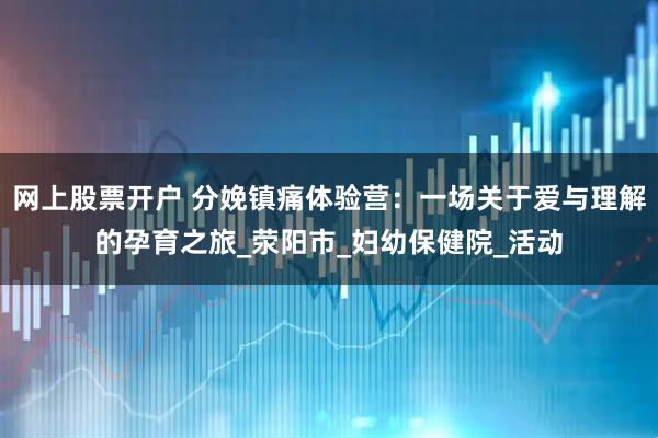 网上股票开户 分娩镇痛体验营：一场关于爱与理解的孕育之旅_荥阳市_妇幼保健院_活动