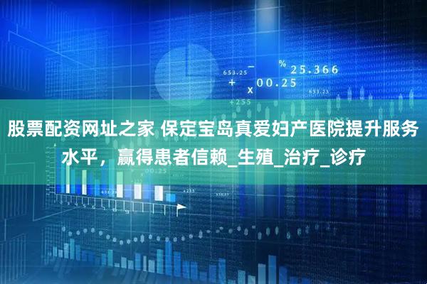 股票配资网址之家 保定宝岛真爱妇产医院提升服务水平，赢得患者信赖_生殖_治疗_诊疗