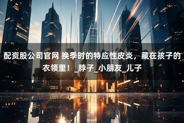 配资股公司官网 换季时的特应性皮炎，藏在孩子的衣领里！_脖子_小朋友_儿子