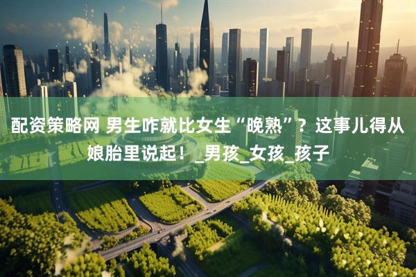 配资策略网 男生咋就比女生“晚熟”？这事儿得从娘胎里说起！_男孩_女孩_孩子
