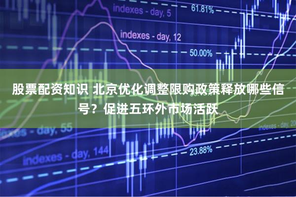 股票配资知识 北京优化调整限购政策释放哪些信号？促进五环外市场活跃