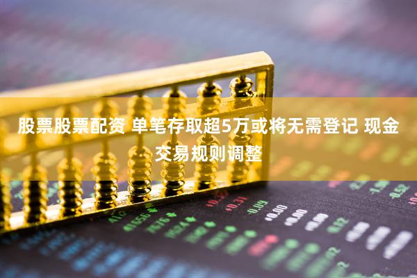 股票股票配资 单笔存取超5万或将无需登记 现金交易规则调整