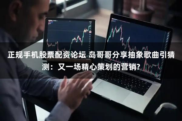 正规手机股票配资论坛 岛哥哥分享抽象歌曲引猜测：又一场精心策划的营销?