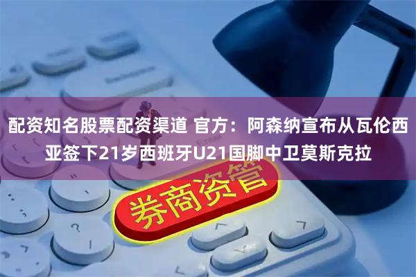 配资知名股票配资渠道 官方：阿森纳宣布从瓦伦西亚签下21岁西班牙U21国脚中卫莫斯克拉