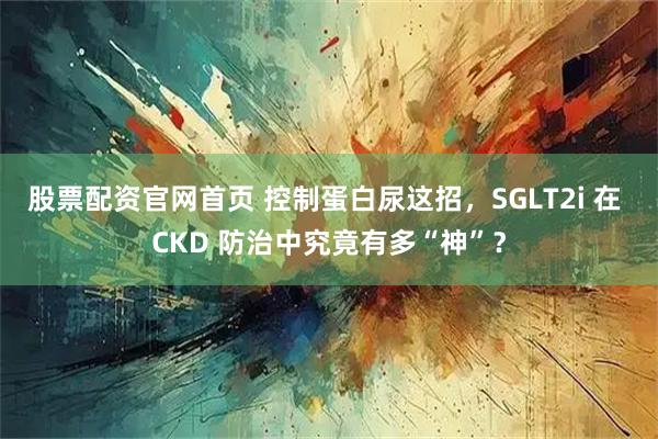 股票配资官网首页 控制蛋白尿这招，SGLT2i 在 CKD 防治中究竟有多“神”？